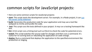 common scripts for JavaScript projects:
• Here are some common scripts for JavaScript projects:
• start: This script starts the development server. For example, in a Node project, it can run
the server using nodemon.
• build: Generates the production code for your application and may use a tool like
webpack to minify and bundle the code.
• test: This script runs the tests defined in your project. It may run a testing framework like
Jest.
• lint: A lint script runs a linting tool such as ESLint to check the code for potential errors.
• watch: This script watches the source code for changes and then runs a command. It’s
useful for re-running tests or rebuilding the application on code change.
• deploy: Runs a command that deploys the application to the specified environment like
production or staging.
 