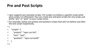 Pre and Post Scripts
• npm supports pre and post scripts. Pre scripts run before a specific script while
post scripts run afterward. You can create pre and post scripts for any script, just
prefix "pre" or "post" to your script name.
• For example, below are pretest and posttest scripts that will run before and after
the test script respectively.
• {
• "scripts": {
• "pretest": "npm run lint",
• "test": "jest",
• "posttest": "npm run build"
• }
• }
 
