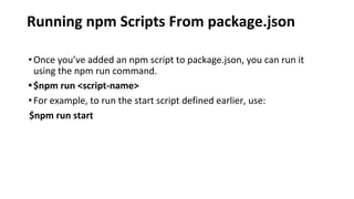 Running npm Scripts From package.json
•Once you’ve added an npm script to package.json, you can run it
using the npm run command.
•$npm run <script-name>
•For example, to run the start script defined earlier, use:
$npm run start
 