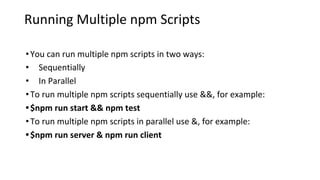 Running Multiple npm Scripts
•You can run multiple npm scripts in two ways:
• Sequentially
• In Parallel
•To run multiple npm scripts sequentially use &&, for example:
•$npm run start && npm test
•To run multiple npm scripts in parallel use &, for example:
•$npm run server & npm run client
 
