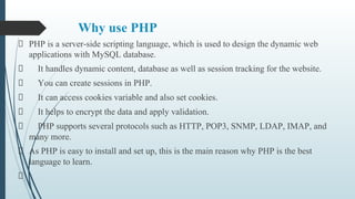 Why use PHP
PHP is a server-side scripting language, which is used to design the dynamic web
applications with MySQL database.
It handles dynamic content, database as well as session tracking for the website.
You can create sessions in PHP.
It can access cookies variable and also set cookies.
It helps to encrypt the data and apply validation.
PHP supports several protocols such as HTTP, POP3, SNMP, LDAP, IMAP, and
many more.
As PHP is easy to install and set up, this is the main reason why PHP is the best
language to learn.
 