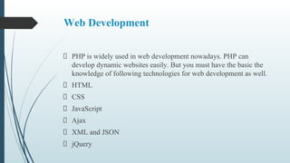 Web Development
PHP is widely used in web development nowadays. PHP can
develop dynamic websites easily. But you must have the basic the
knowledge of following technologies for web development as well.
HTML
CSS
JavaScript
Ajax
XML and JSON
jQuery
 
