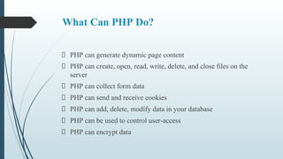 What Can PHP Do?
PHP can generate dynamic page content
PHP can create, open, read, write, delete, and close files on the
server
PHP can collect form data
PHP can send and receive cookies
PHP can add, delete, modify data in your database
PHP can be used to control user-access
PHP can encrypt data
 