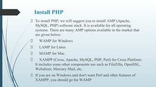 Install PHP
To install PHP, we will suggest you to install AMP (Apache,
MySQL, PHP) software stack. It is available for all operating
systems. There are many AMP options available in the market that
are given below:
WAMP for Windows
LAMP for Linux
MAMP for Mac
XAMPP (Cross, Apache, MySQL, PHP, Perl) for Cross Platform:
It includes some other components too such as FileZilla, OpenSSL,
Webalizer, Mercury Mail, etc.
If you are on Windows and don't want Perl and other features of
XAMPP, you should go for WAMP
 