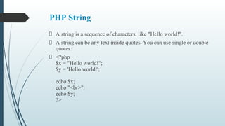 PHP String
A string is a sequence of characters, like "Hello world!".
A string can be any text inside quotes. You can use single or double
quotes:
<?php
$x = "Hello world!";
$y = 'Hello world!';
echo $x;
echo "<br>";
echo $y;
?>
 