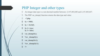 PHP Integer and other types
An integer data type is a non-decimal number between -2,147,483,648 and 2,147,483,647.
The PHP var_dump() function returns the data type and value:
<?php
$x = 5985;
$y = 10.365;
$x 1= true;
$y 1= false;
var_dump($x);
Var _dump($y);
var_dump($x1);
Var _dump($y1);
?>
 