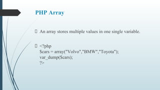 PHP Array
An array stores multiple values in one single variable.
<?php
$cars = array("Volvo","BMW","Toyota");
var_dump($cars);
?>
 