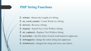 PHP String Functions
strlen() - Return the Length of a String
str_word_count() - Count Words in a String
strrev() - Reverse a String
strpos() - Search For a Text Within a String
str_replace() - Replace Text Within a String
ucwords() – the first letter of each word turned to uppercase.
strtoupper()- change the entire string into uppercase
strtolower()– changed the string into lowe case letters.
 