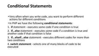 Conditional Statements
•Very often when you write code, you want to perform different
actions for different conditions
•In PHP we have the following conditional statements:
1. if statement - executes some code if one condition is true
2. if...else statement - executes some code if a condition is true and
another code if that condition is false
3. if...elseif...else statement - executes different codes for more than
two conditions
4. switch statement - selects one of many blocks of code to be
executed
 