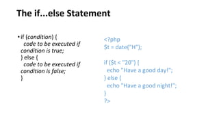 The if...else Statement
•if (condition) {
code to be executed if
condition is true;
} else {
code to be executed if
condition is false;
}
<?php
$t = date("H");
if ($t < "20") {
echo "Have a good day!";
} else {
echo "Have a good night!";
}
?>
 