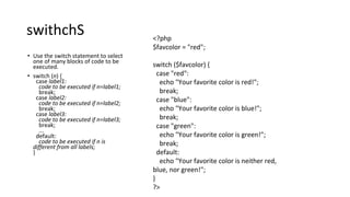 swithchS
• Use the switch statement to select
one of many blocks of code to be
executed.
• switch (n) {
case label1:
code to be executed if n=label1;
break;
case label2:
code to be executed if n=label2;
break;
case label3:
code to be executed if n=label3;
break;
...
default:
code to be executed if n is
different from all labels;
}
<?php
$favcolor = "red";
switch ($favcolor) {
case "red":
echo "Your favorite color is red!";
break;
case "blue":
echo "Your favorite color is blue!";
break;
case "green":
echo "Your favorite color is green!";
break;
default:
echo "Your favorite color is neither red,
blue, nor green!";
}
?>
 