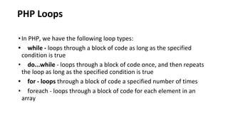 PHP Loops
•In PHP, we have the following loop types:
• while - loops through a block of code as long as the specified
condition is true
• do...while - loops through a block of code once, and then repeats
the loop as long as the specified condition is true
• for - loops through a block of code a specified number of times
• foreach - loops through a block of code for each element in an
array
 