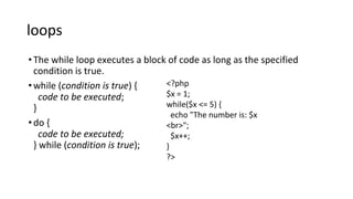 loops
•The while loop executes a block of code as long as the specified
condition is true.
•while (condition is true) {
code to be executed;
}
•do {
code to be executed;
} while (condition is true);
<?php
$x = 1;
while($x <= 5) {
echo "The number is: $x
<br>";
$x++;
}
?>
 