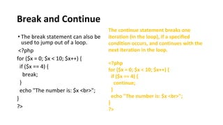 Break and Continue
• The break statement can also be
used to jump out of a loop.
<?php
for ($x = 0; $x < 10; $x++) {
if ($x == 4) {
break;
}
echo "The number is: $x <br>";
}
?>
The continue statement breaks one
iteration (in the loop), if a specified
condition occurs, and continues with the
next iteration in the loop.
<?php
for ($x = 0; $x < 10; $x++) {
if ($x == 4) {
continue;
}
echo "The number is: $x <br>";
}
?>
 