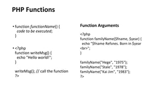 PHP Functions
• function functionName() {
code to be executed;
}
• <?php
function writeMsg() {
echo "Hello world!";
}
writeMsg(); // call the function
?>
Function Arguments
<?php
function familyName($fname, $year) {
echo "$fname Refsnes. Born in $year
<br>";
}
familyName("Hege", "1975");
familyName("Stale", "1978");
familyName("Kai Jim", "1983");
?>
 