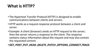 What is HTTP?
•The Hypertext Transfer Protocol (HTTP) is designed to enable
communications between clients and servers.
•HTTP works as a request-response protocol between a client and
server.
•Example: A client (browser) sends an HTTP request to the server;
then the server returns a response to the client. The response
contains status information about the request and may also contain
the requested content.
•GET, POST ,PUT ,HEAD ,DELETE ,PATCH ,OPTIONS ,CONNECT,TRACE
 