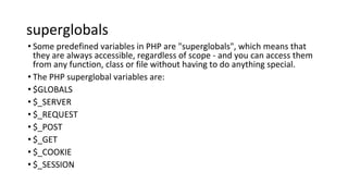 superglobals
• Some predefined variables in PHP are "superglobals", which means that
they are always accessible, regardless of scope - and you can access them
from any function, class or file without having to do anything special.
• The PHP superglobal variables are:
• $GLOBALS
• $_SERVER
• $_REQUEST
• $_POST
• $_GET
• $_COOKIE
• $_SESSION
 