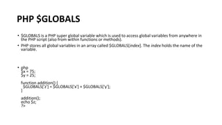 PHP $GLOBALS
• $GLOBALS is a PHP super global variable which is used to access global variables from anywhere in
the PHP script (also from within functions or methods).
• PHP stores all global variables in an array called $GLOBALS[index]. The index holds the name of the
variable.
• php
$x = 75;
$y = 25;
function addition() {
$GLOBALS['z'] = $GLOBALS['x'] + $GLOBALS['y'];
}
addition();
echo $z;
?>
 