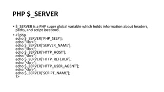 PHP $_SERVER
• $_SERVER is a PHP super global variable which holds information about headers,
paths, and script locations.
• <?php
echo $_SERVER['PHP_SELF'];
echo "<br>";
echo $_SERVER['SERVER_NAME'];
echo "<br>";
echo $_SERVER['HTTP_HOST'];
echo "<br>";
echo $_SERVER['HTTP_REFERER'];
echo "<br>";
echo $_SERVER['HTTP_USER_AGENT'];
echo "<br>";
echo $_SERVER['SCRIPT_NAME'];
?>
 