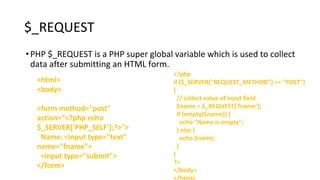 $_REQUEST
•PHP $_REQUEST is a PHP super global variable which is used to collect
data after submitting an HTML form.
<html>
<body>
<form method="post"
action="<?php echo
$_SERVER['PHP_SELF'];?>">
Name: <input type="text"
name="fname">
<input type="submit">
</form>
<?php
if ($_SERVER["REQUEST_METHOD"] == "POST")
{
// collect value of input field
$name = $_REQUEST['fname'];
if (empty($name)) {
echo "Name is empty";
} else {
echo $name;
}
}
?>
</body>
 