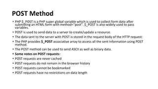 POST Method
• PHP $_POST is a PHP super global variable which is used to collect form data after
submitting an HTML form with method="post". $_POST is also widely used to pass
variables.
• POST is used to send data to a server to create/update a resource.
• The data sent to the server with POST is stored in the request body of the HTTP request:
• The PHP provides $_POST associative array to access all the sent information using POST
method.
• The POST method can be used to send ASCII as well as binary data.
• Some notes on POST requests:
• POST requests are never cached
• POST requests do not remain in the browser history
• POST requests cannot be bookmarked
• POST requests have no restrictions on data length
 