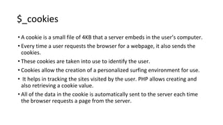 $_cookies
• A cookie is a small file of 4KB that a server embeds in the user’s computer.
• Every time a user requests the browser for a webpage, it also sends the
cookies.
• These cookies are taken into use to identify the user.
• Cookies allow the creation of a personalized surfing environment for use.
• It helps in tracking the sites visited by the user. PHP allows creating and
also retrieving a cookie value.
• All of the data in the cookie is automatically sent to the server each time
the browser requests a page from the server.
 
