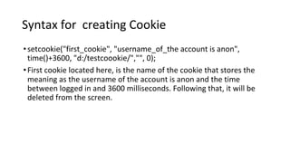 Syntax for creating Cookie
•setcookie("first_cookie", "username_of_the account is anon",
time()+3600, "d:/testcoookie/","", 0);
•First cookie located here, is the name of the cookie that stores the
meaning as the username of the account is anon and the time
between logged in and 3600 milliseconds. Following that, it will be
deleted from the screen.
 