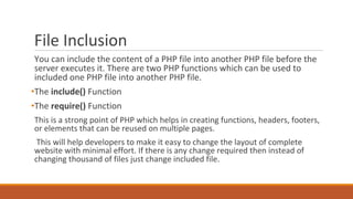 File Inclusion
You can include the content of a PHP file into another PHP file before the
server executes it. There are two PHP functions which can be used to
included one PHP file into another PHP file.
•The include() Function
•The require() Function
This is a strong point of PHP which helps in creating functions, headers, footers,
or elements that can be reused on multiple pages.
This will help developers to make it easy to change the layout of complete
website with minimal effort. If there is any change required then instead of
changing thousand of files just change included file.
 
