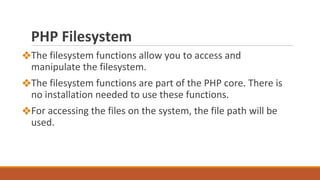 PHP Filesystem
❖The filesystem functions allow you to access and
manipulate the filesystem.
❖The filesystem functions are part of the PHP core. There is
no installation needed to use these functions.
❖For accessing the files on the system, the file path will be
used.
 