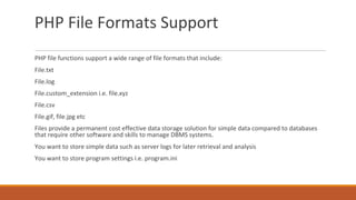 PHP File Formats Support
PHP file functions support a wide range of file formats that include:
File.txt
File.log
File.custom_extension i.e. file.xyz
File.csv
File.gif, file.jpg etc
Files provide a permanent cost effective data storage solution for simple data compared to databases
that require other software and skills to manage DBMS systems.
You want to store simple data such as server logs for later retrieval and analysis
You want to store program settings i.e. program.ini
 