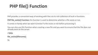 PHP file() Function
PHP provides a convenient way of working with files via its rich collection of built in functions.
PHP file_exists() Function:-his function is used to determine whether a file exists or not.
It comes in handy when we want to know if a file exists or not before processing it.
You can also use this function when creating a new file and you want to ensure that the file does not
already exist on the server.
<?php
file_exists($filename);
?>
 