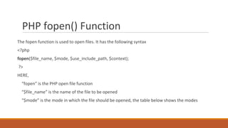 PHP fopen() Function
The fopen function is used to open files. It has the following syntax
<?php
fopen($file_name, $mode, $use_include_path, $context);
?>
HERE,
“fopen” is the PHP open file function
“$file_name” is the name of the file to be opened
“$mode” is the mode in which the file should be opened, the table below shows the modes
 