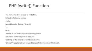 PHP fwrite() Function
The fwrite function is used to write files.
It has the following syntax
<?php
fwrite($handle, $string, $length);
?>
HERE,
“fwrite” is the PHP function for writing to files
“$handle” is the file pointer resource
“$string” is the data to be written in the file.
“$length” is optional, can be used to specify the maximum file length.
 