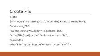 Create File
<?php
$fh = fopen("my_settings.txt", 'w') or die("Failed to create file");
$text = <<<_END
localhost;root;pwd1234;my_database _END;
fwrite($fh, $text) or die("Could not write to file");
fclose($fh);
echo "File 'my_settings.txt' written successfully"; ?>
 