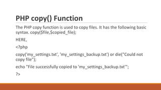 PHP copy() Function
The PHP copy function is used to copy files. It has the following basic
syntax. copy($file,$copied_file);
HERE,
<?php
copy('my_settings.txt', 'my_settings_backup.txt') or die("Could not
copy file");
echo "File successfully copied to 'my_settings_backup.txt'";
?>
 