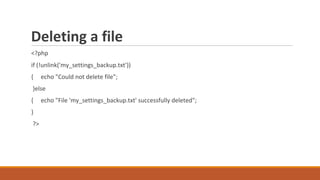 Deleting a file
<?php
if (!unlink('my_settings_backup.txt'))
{ echo "Could not delete file";
}else
{ echo "File 'my_settings_backup.txt' successfully deleted";
}
?>
 