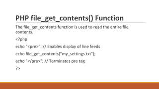 PHP file_get_contents() Function
The file_get_contents function is used to read the entire file
contents.
<?php
echo "<pre>"; // Enables display of line feeds
echo file_get_contents("my_settings.txt");
echo "</pre>"; // Terminates pre tag
?>
 