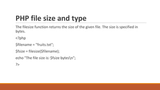 PHP file size and type
The filesize function returns the size of the given file. The size is specified in
bytes.
<?php
$filename = "fruits.txt";
$fsize = filesize($filename);
echo "The file size is: $fsize bytesn";
?>
 