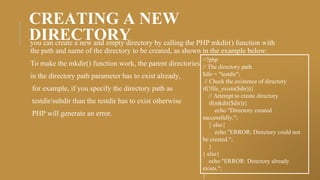 CREATING A NEW
DIRECTORY
you can create a new and empty directory by calling the PHP mkdir() function with
the path and name of the directory to be created, as shown in the example below:
To make the mkdir() function work, the parent directories
in the directory path parameter has to exist already,
for example, if you specify the directory path as
testdir/subdir than the testdir has to exist otherwise
PHP will generate an error.
<?php
// The directory path
$dir = "testdir";
// Check the existence of directory
if(!file_exists($dir)){
// Attempt to create directory
if(mkdir($dir)){
echo "Directory created
successfully.";
} else{
echo "ERROR: Directory could not
be created.";
}
} else{
echo "ERROR: Directory already
exists.";
}
 