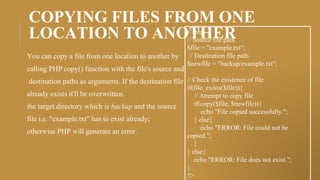 COPYING FILES FROM ONE
LOCATION TO ANOTHER
You can copy a file from one location to another by
calling PHP copy() function with the file's source and
destination paths as arguments. If the destination file
already exists it'll be overwritten.
the target directory which is backup and the source
file i.e. "example.txt" has to exist already;
otherwise PHP will generate an error.
<?php
// Source file path
$file = "example.txt";
// Destination file path
$newfile = "backup/example.txt";
// Check the existence of file
if(file_exists($file)){
// Attempt to copy file
if(copy($file, $newfile)){
echo "File copied successfully.";
} else{
echo "ERROR: File could not be
copied.";
}
} else{
echo "ERROR: File does not exist.";
}
?>
 