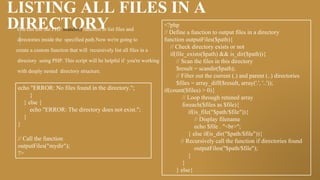 LISTING ALL FILES IN A
DIRECTORY
You can use the PHP scandir() function to list files and
directories inside the specified path.Now we're going to
create a custom function that will recursively list all files in a
directory using PHP. This script will be helpful if you're working
with deeply nested directory structure.
<?php
// Define a function to output files in a directory
function outputFiles($path){
// Check directory exists or not
if(file_exists($path) && is_dir($path)){
// Scan the files in this directory
$result = scandir($path);
// Filter out the current (.) and parent (..) directories
$files = array_diff($result, array('.', '..'));
if(count($files) > 0){
// Loop through retuned array
foreach($files as $file){
if(is_file("$path/$file")){
// Display filename
echo $file . "<br>";
} else if(is_dir("$path/$file")){
// Recursively call the function if directories found
outputFiles("$path/$file");
}
}
} else{
echo "ERROR: No files found in the directory.";
}
} else {
echo "ERROR: The directory does not exist.";
}
}
// Call the function
outputFiles("mydir");
?>
 