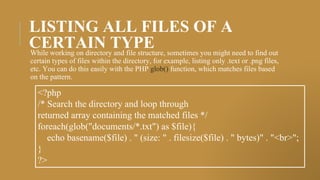 LISTING ALL FILES OF A
CERTAIN TYPE
While working on directory and file structure, sometimes you might need to find out
certain types of files within the directory, for example, listing only .text or .png files,
etc. You can do this easily with the PHP glob() function, which matches files based
on the pattern.
<?php
/* Search the directory and loop through
returned array containing the matched files */
foreach(glob("documents/*.txt") as $file){
echo basename($file) . " (size: " . filesize($file) . " bytes)" . "<br>";
}
?>
 