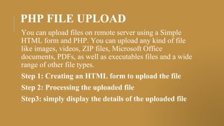 PHP FILE UPLOAD
You can upload files on remote server using a Simple
HTML form and PHP. You can upload any kind of file
like images, videos, ZIP files, Microsoft Office
documents, PDFs, as well as executables files and a wide
range of other file types.
Step 1: Creating an HTML form to upload the file
Step 2: Processing the uploaded file
Step3: simply display the details of the uploaded file
 
