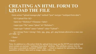 CREATING AN HTML FORM TO
UPLOAD THE FILE
<body>
<form action="upload-manager.php" method="post" enctype="multipart/form-data">
<h2>Upload File</h2>
<label for="fileSelect">Filename:</label>
<input type="file" name="photo" id="fileSelect">
<input type="submit" name="submit" value="Upload">
<p><strong>Note:</strong> Only .jpg, .jpeg, .gif, .png formats allowed to a max size
of 5 MB.</p>
</form>
</body>
Note: In addition to a file-select field the upload form must use the HTTP post method and
must contain an enctype="multipart/form-data" attribute. This attribute ensures that the
form data is encoded as mulitpart MIME data — which is required for uploading the large
quantities of binary data such as image, audio, video, etc.
 