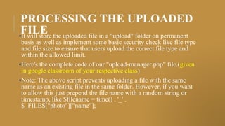 PROCESSING THE UPLOADED
FILE
▪It will store the uploaded file in a "upload" folder on permanent
basis as well as implement some basic security check like file type
and file size to ensure that users upload the correct file type and
within the allowed limit.
▪Here's the complete code of our "upload-manager.php" file.(given
in google classroom of your respective class)
▪Note: The above script prevents uploading a file with the same
name as an existing file in the same folder. However, if you want
to allow this just prepend the file name with a random string or
timestamp, like $filename = time() . '_' .
$_FILES["photo"]["name"];
 
