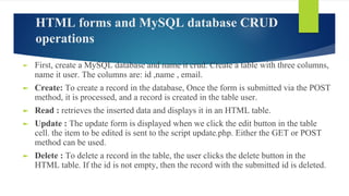 HTML forms and MySQL database CRUD
operations
► First, create a MySQL database and name it crud. Create a table with three columns,
name it user. The columns are: id ,name , email.
► Create: To create a record in the database, Once the form is submitted via the POST
method, it is processed, and a record is created in the table user.
► Read : retrieves the inserted data and displays it in an HTML table.
► Update : The update form is displayed when we click the edit button in the table
cell. the item to be edited is sent to the script update.php. Either the GET or POST
method can be used.
► Delete : To delete a record in the table, the user clicks the delete button in the
HTML table. If the id is not empty, then the record with the submitted id is deleted.
 