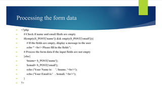 Processing the form data
► <?php
► # Check if name and email fileds are empty
► if(empty($_POST['name']) && empty($_POST['email'])){
► # If the fields are empty, display a message to the user
► echo " <br/> Please fill in the fields";
► # Process the form data if the input fields are not empty
► }else{
► $name= $_POST['name'];
► $email= $_POST['email'];
► echo ('Your Name is: '. $name. '<br/>');
► echo ('Your Email is:' . $email. '<br/>');
► }
► ?>
 