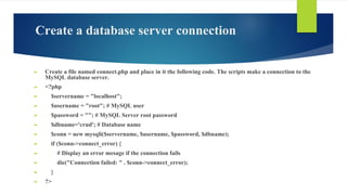 Create a database server connection
► Create a file named connect.php and place in it the following code. The scripts make a connection to the
MySQL database server.
► <?php
► $servername = "localhost";
► $username = "root"; # MySQL user
► $password = ""; # MySQL Server root password
► $dbname='crud'; # Database name
► $conn = new mysqli($servername, $username, $password, $dbname);
► if ($conn->connect_error) {
► # Display an error mesage if the connection fails
► die("Connection failed: " . $conn->connect_error);
► }
► ?>
 