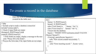 To create a record in the database
► Once the form is submitted via the POST method, it is processed, and a record is
created in the table user.
<?php
// Include script to make a database connection
include("connect.php");
// Check if input fileds are empty
if(empty($_POST['name']) &&
empty($_POST['email'])){
// If the fields are empty, display a message to the user
echo "Please fill in the fields";
// Process the form data if the input fields are not empty
}
else{
$name= $_POST['name'];
$email= $_POST['email'];
echo ('Your Name is: '. $name. '<br/>');
echo ('Your Email is:' . $email. '<br/>');
# Insert into the database
$query = "INSERT INTO user(name,email) VALUES
('$name','$email')";
if (mysqli_query($conn, $query)) {
echo "New record created successfully !";
} else {
echo "Error inserting record: " . $conn->error;
}
}
?>
 