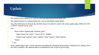 Update
► The update form is displayed when we click the edit button in the table cell.
► The update button is a submit button for a form with hidden input fields.
► Once the edit button is clicked, the id of the item to be edited is sent to the script update.php. Either the GET
or POST method can be used.
► <td>
► <form action='update.php' method='post'>
► <input name='id' value='",$row["id"],"' hidden>
► <button type='submit' name='update' value='update'>Edit</button>
► </form>
► </td>
► In the update.php script, a form with data matching the submitted information is displayed for editing. Once
the edit is complete, the updated data is resubmitted to the script for processing.
 